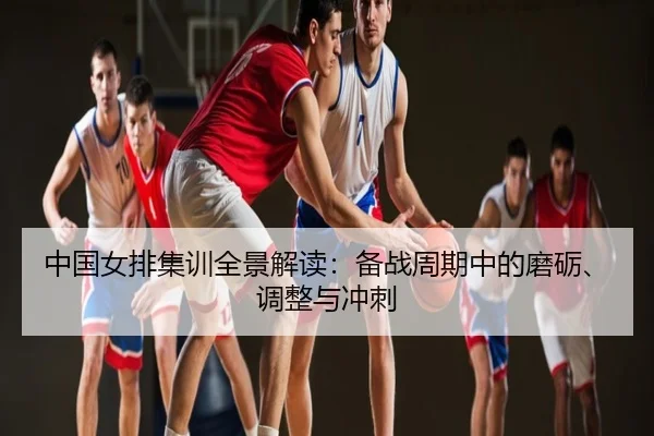 中国女排集训全景解读：备战周期中的磨砺、调整与冲刺