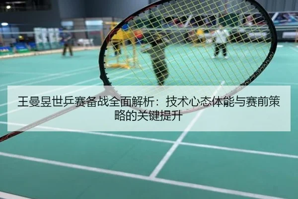 王曼昱世乒赛备战全面解析：技术心态体能与赛前策略的关键提升