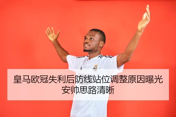皇马欧冠失利后防线站位调整原因曝光安帅思路清晰