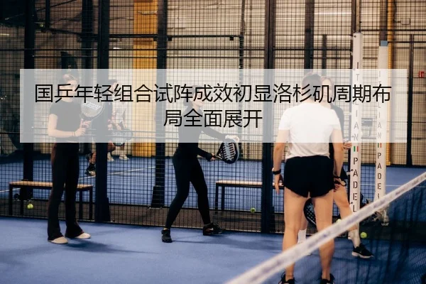 国乒年轻组合试阵成效初显洛杉矶周期布局全面展开